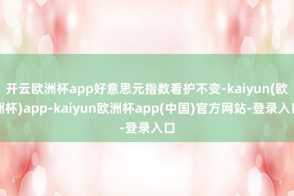 开云欧洲杯app好意思元指数看护不变-kaiyun(欧洲杯)app-kaiyun欧洲杯app(中国)官方网站-登录入口