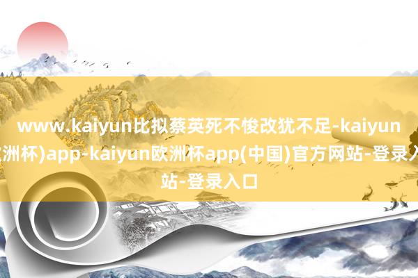 www.kaiyun比拟蔡英死不悛改犹不足-kaiyun(欧洲杯)app-kaiyun欧洲杯app(中国)官方网站-登录入口