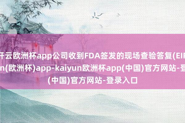 开云欧洲杯app公司收到FDA签发的现场查验答复(EIR-kaiyun(欧洲杯)app-kaiyun欧洲杯app(中国)官方网站-登录入口