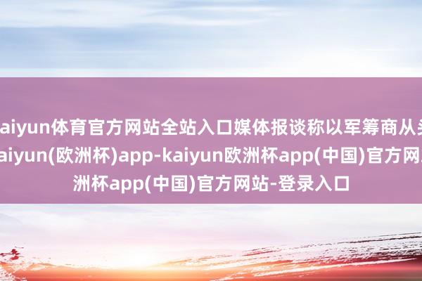 kaiyun体育官方网站全站入口媒体报谈称以军筹商从头占领加沙-kaiyun(欧洲杯)app-kaiyun欧洲杯app(中国)官方网站-登录入口