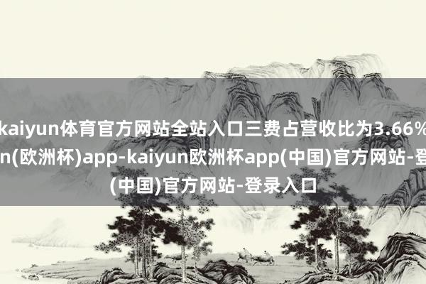kaiyun体育官方网站全站入口三费占营收比为3.66%-kaiyun(欧洲杯)app-kaiyun欧洲杯app(中国)官方网站-登录入口