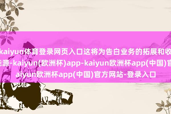 kaiyun体育登录网页入口这将为告白业务的拓展和收入增长提供远大能源-kaiyun(欧洲杯)app-kaiyun欧洲杯app(中国)官方网站-登录入口