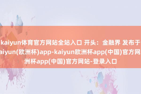 kaiyun体育官方网站全站入口 开头：金融界 发布于：北京市-kaiyun(欧洲杯)app-kaiyun欧洲杯app(中国)官方网站-登录入口