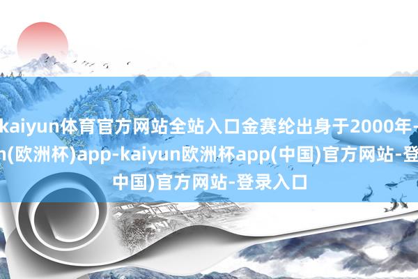 kaiyun体育官方网站全站入口金赛纶出身于2000年-kaiyun(欧洲杯)app-kaiyun欧洲杯app(中国)官方网站-登录入口