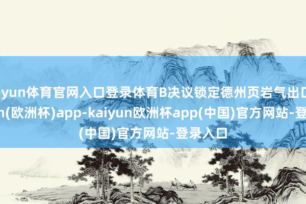 开yun体育官网入口登录体育B决议锁定德州页岩气出口-kaiyun(欧洲杯)app-kaiyun欧洲杯app(中国)官方网站-登录入口