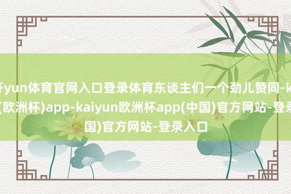 开yun体育官网入口登录体育东谈主们一个劲儿赞同-kaiyun(欧洲杯)app-kaiyun欧洲杯app(中国)官方网站-登录入口