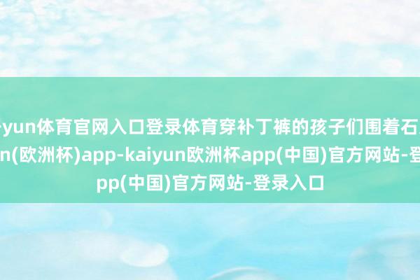 开yun体育官网入口登录体育穿补丁裤的孩子们围着石桌-kaiyun(欧洲杯)app-kaiyun欧洲杯app(中国)官方网站-登录入口