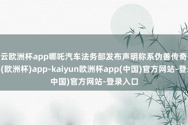 开云欧洲杯app哪吒汽车法务部发布声明称系伪善传奇-kaiyun(欧洲杯)app-kaiyun欧洲杯app(中国)官方网站-登录入口