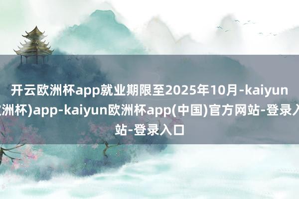 开云欧洲杯app就业期限至2025年10月-kaiyun(欧洲杯)app-kaiyun欧洲杯app(中国)官方网站-登录入口