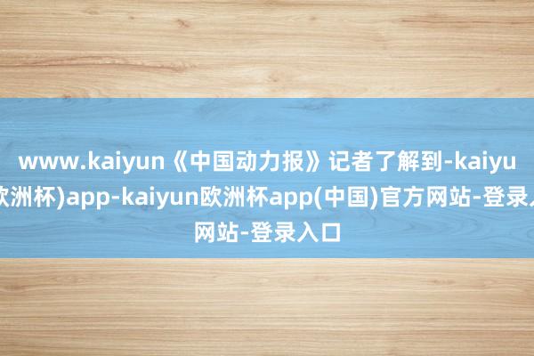 www.kaiyun《中国动力报》记者了解到-kaiyun(欧洲杯)app-kaiyun欧洲杯app(中国)官方网站-登录入口