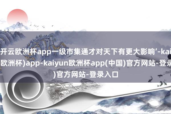 开云欧洲杯app一级市集通才对天下有更大影响’-kaiyun(欧洲杯)app-kaiyun欧洲杯app(中国)官方网站-登录入口