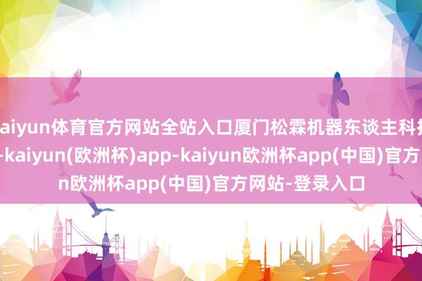 kaiyun体育官方网站全站入口厦门松霖机器东谈主科技有限公司开导-kaiyun(欧洲杯)app-kaiyun欧洲杯app(中国)官方网站-登录入口