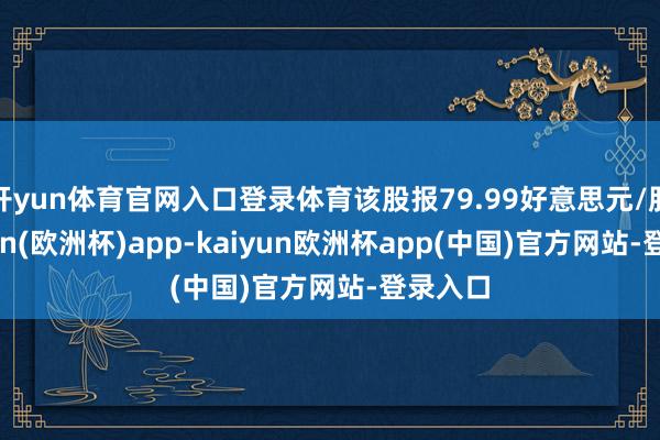 开yun体育官网入口登录体育该股报79.99好意思元/股-kaiyun(欧洲杯)app-kaiyun欧洲杯app(中国)官方网站-登录入口