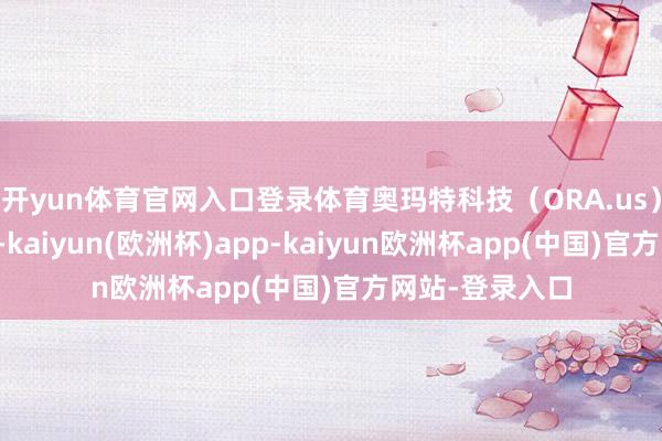 开yun体育官网入口登录体育奥玛特科技（ORA.us）股票出现波动-kaiyun(欧洲杯)app-kaiyun欧洲杯app(中国)官方网站-登录入口