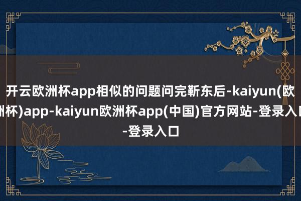开云欧洲杯app相似的问题问完靳东后-kaiyun(欧洲杯)app-kaiyun欧洲杯app(中国)官方网站-登录入口