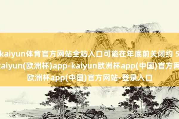 kaiyun体育官方网站全站入口可能在年底前关闭约 50％的门径-kaiyun(欧洲杯)app-kaiyun欧洲杯app(中国)官方网站-登录入口