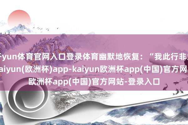 开yun体育官网入口登录体育幽默地恢复：“我此行非为勤王救驾-kaiyun(欧洲杯)app-kaiyun欧洲杯app(中国)官方网站-登录入口
