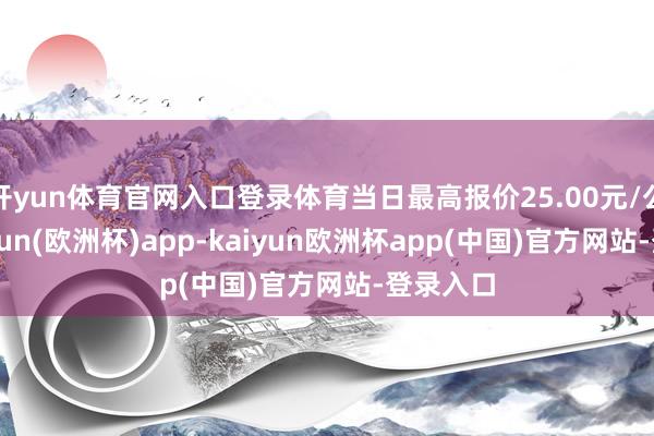 开yun体育官网入口登录体育当日最高报价25.00元/公斤-kaiyun(欧洲杯)app-kaiyun欧洲杯app(中国)官方网站-登录入口