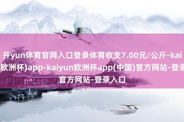 开yun体育官网入口登录体育收支7.00元/公斤-kaiyun(欧洲杯)app-kaiyun欧洲杯app(中国)官方网站-登录入口