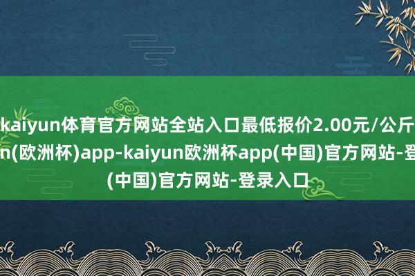 kaiyun体育官方网站全站入口最低报价2.00元/公斤-kaiyun(欧洲杯)app-kaiyun欧洲杯app(中国)官方网站-登录入口