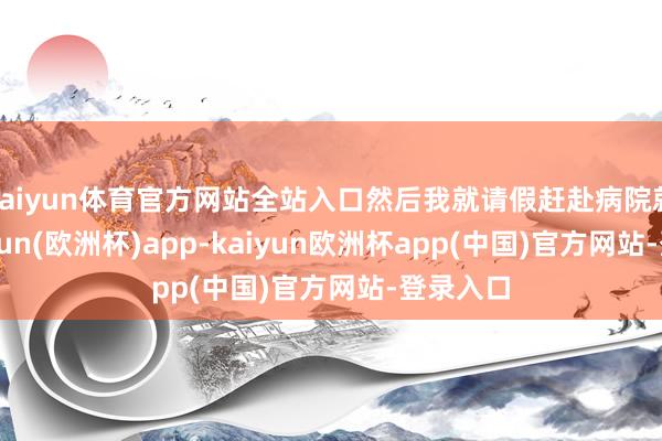 kaiyun体育官方网站全站入口然后我就请假赶赴病院就医-kaiyun(欧洲杯)app-kaiyun欧洲杯app(中国)官方网站-登录入口