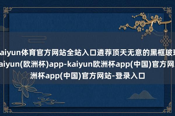 kaiyun体育官方网站全站入口遴荐顶天无意的黑框玻璃作念挫折-kaiyun(欧洲杯)app-kaiyun欧洲杯app(中国)官方网站-登录入口