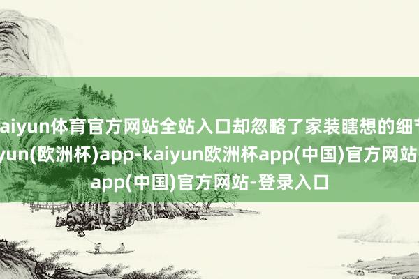 kaiyun体育官方网站全站入口却忽略了家装瞎想的细节部分-kaiyun(欧洲杯)app-kaiyun欧洲杯app(中国)官方网站-登录入口