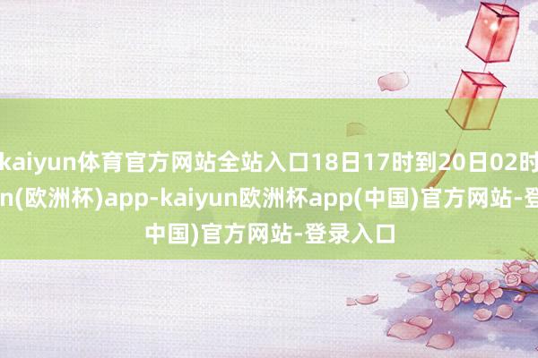 kaiyun体育官方网站全站入口18日17时到20日02时-kaiyun(欧洲杯)app-kaiyun欧洲杯app(中国)官方网站-登录入口