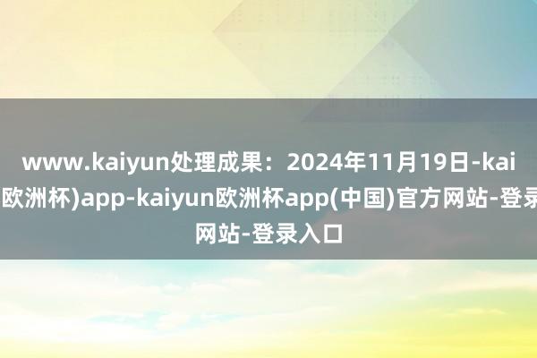 www.kaiyun处理成果：2024年11月19日-kaiyun(欧洲杯)app-kaiyun欧洲杯app(中国)官方网站-登录入口