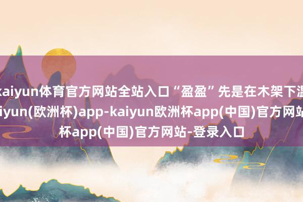 kaiyun体育官方网站全站入口“盈盈”先是在木架下温暖抚触-kaiyun(欧洲杯)app-kaiyun欧洲杯app(中国)官方网站-登录入口