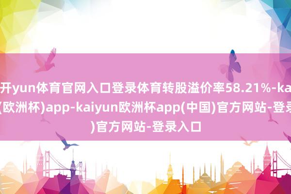 开yun体育官网入口登录体育转股溢价率58.21%-kaiyun(欧洲杯)app-kaiyun欧洲杯app(中国)官方网站-登录入口