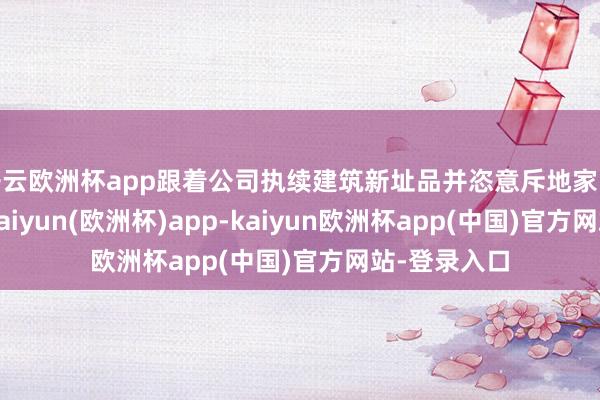 开云欧洲杯app跟着公司执续建筑新址品并恣意斥地家电范围业务-kaiyun(欧洲杯)app-kaiyun欧洲杯app(中国)官方网站-登录入口