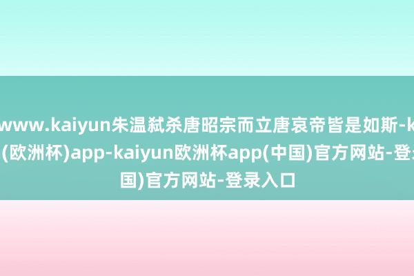 www.kaiyun朱温弑杀唐昭宗而立唐哀帝皆是如斯-kaiyun(欧洲杯)app-kaiyun欧洲杯app(中国)官方网站-登录入口