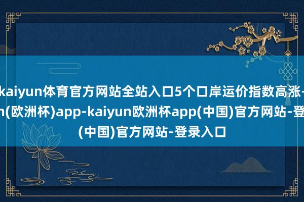 kaiyun体育官方网站全站入口5个口岸运价指数高涨-kaiyun(欧洲杯)app-kaiyun欧洲杯app(中国)官方网站-登录入口