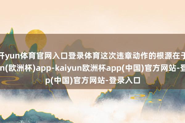 开yun体育官网入口登录体育　　这次违章动作的根源在于-kaiyun(欧洲杯)app-kaiyun欧洲杯app(中国)官方网站-登录入口