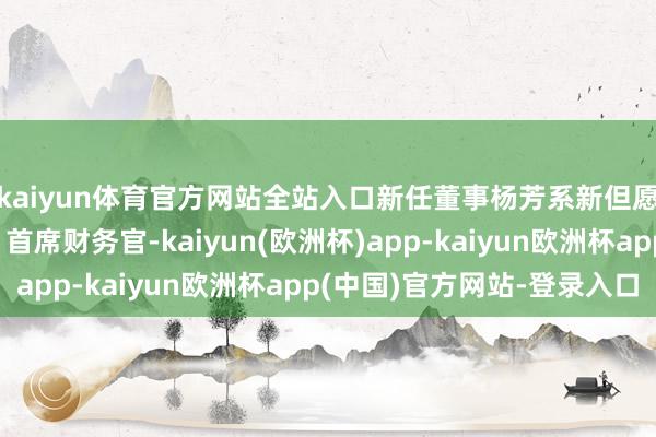 kaiyun体育官方网站全站入口新任董事杨芳系新但愿集团指点小构成员、首席财务官-kaiyun(欧洲杯)app-kaiyun欧洲杯app(中国)官方网站-登录入口