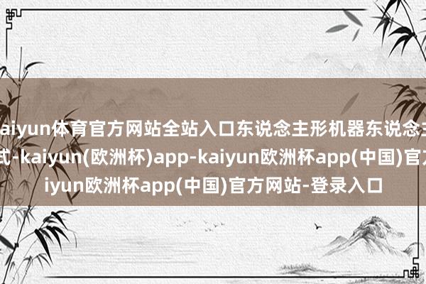 kaiyun体育官方网站全站入口东说念主形机器东说念主是AGI的终极方式-kaiyun(欧洲杯)app-kaiyun欧洲杯app(中国)官方网站-登录入口