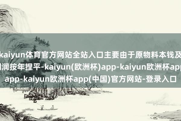 kaiyun体育官方网站全站入口主要由于原物料本钱及不断用度下降；净利润按年捏平-kaiyun(欧洲杯)app-kaiyun欧洲杯app(中国)官方网站-登录入口