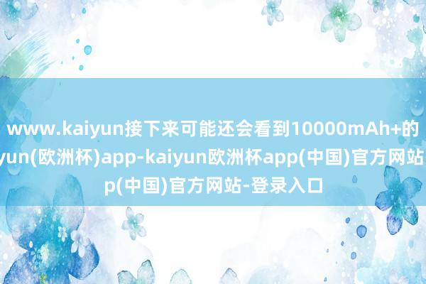 www.kaiyun接下来可能还会看到10000mAh+的电板-kaiyun(欧洲杯)app-kaiyun欧洲杯app(中国)官方网站-登录入口