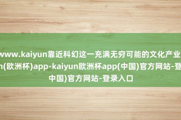 www.kaiyun靠近科幻这一充满无穷可能的文化产业-kaiyun(欧洲杯)app-kaiyun欧洲杯app(中国)官方网站-登录入口