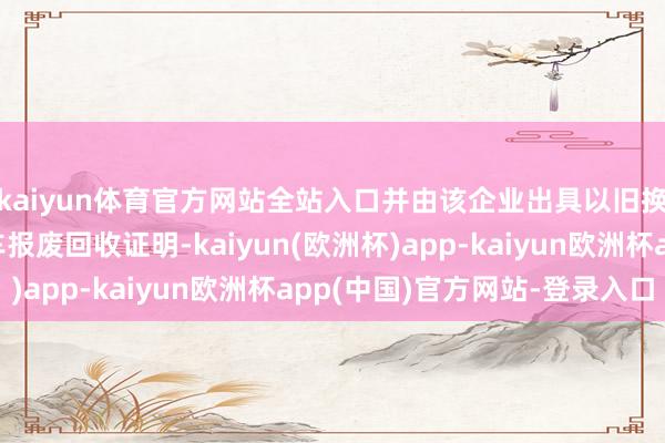 kaiyun体育官方网站全站入口并由该企业出具以旧换新专用的电动自行车报废回收证明-kaiyun(欧洲杯)app-kaiyun欧洲杯app(中国)官方网站-登录入口