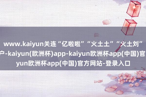 www.kaiyun关连“亿啦啦”“火土土”“火土刘”等多个小红书账户-kaiyun(欧洲杯)app-kaiyun欧洲杯app(中国)官方网站-登录入口