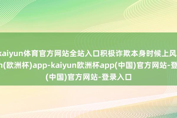 kaiyun体育官方网站全站入口积极诈欺本身时候上风-kaiyun(欧洲杯)app-kaiyun欧洲杯app(中国)官方网站-登录入口