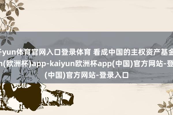 开yun体育官网入口登录体育 看成中国的主权资产基金-kaiyun(欧洲杯)app-kaiyun欧洲杯app(中国)官方网站-登录入口
