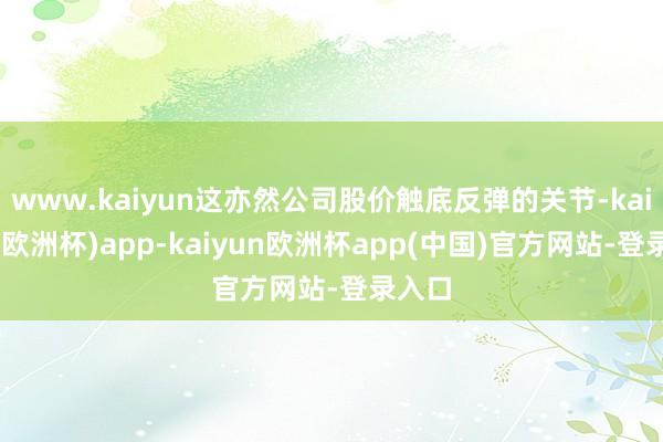 www.kaiyun这亦然公司股价触底反弹的关节-kaiyun(欧洲杯)app-kaiyun欧洲杯app(中国)官方网站-登录入口