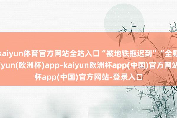 kaiyun体育官方网站全站入口“被地铁拖迟到”“全勤没了”-kaiyun(欧洲杯)app-kaiyun欧洲杯app(中国)官方网站-登录入口