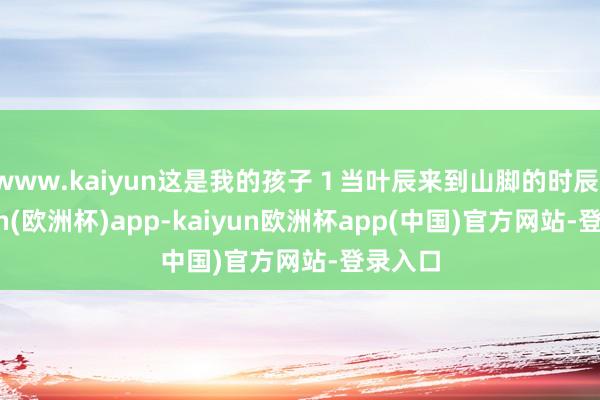 www.kaiyun这是我的孩子１当叶辰来到山脚的时辰-kaiyun(欧洲杯)app-kaiyun欧洲杯app(中国)官方网站-登录入口