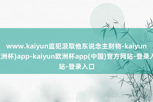 www.kaiyun监犯汲取他东说念主财物-kaiyun(欧洲杯)app-kaiyun欧洲杯app(中国)官方网站-登录入口