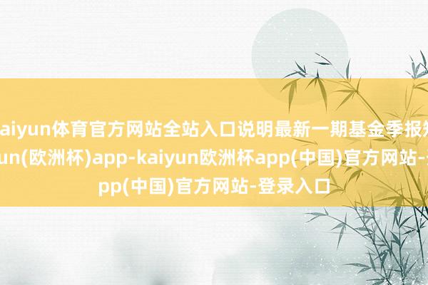 kaiyun体育官方网站全站入口说明最新一期基金季报知道-kaiyun(欧洲杯)app-kaiyun欧洲杯app(中国)官方网站-登录入口