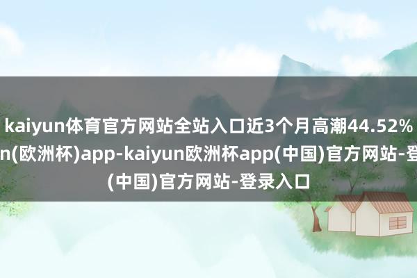 kaiyun体育官方网站全站入口近3个月高潮44.52%-kaiyun(欧洲杯)app-kaiyun欧洲杯app(中国)官方网站-登录入口